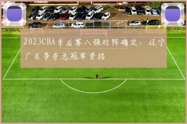 2023CBA季后赛八强对阵确定，辽宁广东争夺总冠军资格