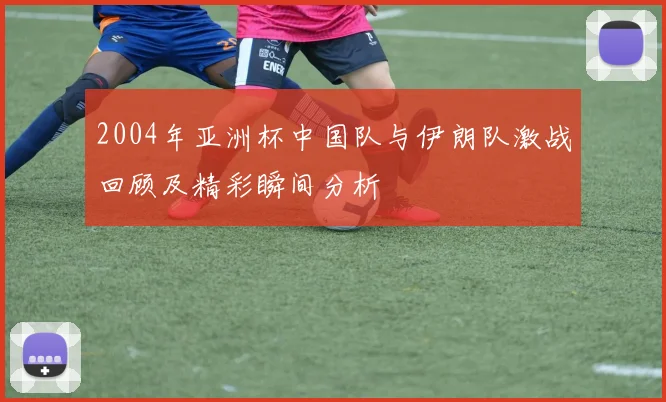 2004年亚洲杯中国队与伊朗队激战回顾及精彩瞬间分析